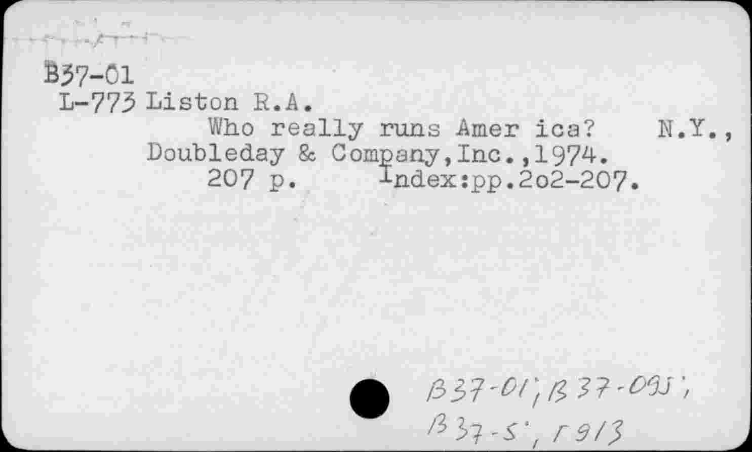 ﻿BJ7-01
L-773 Liston R.A.
Who really runs Amer ica? N.Y., Doubleday & Company,Inc.,1974.
207 p. Index:pp.2o2-2O7.
/337'^;^
re/?